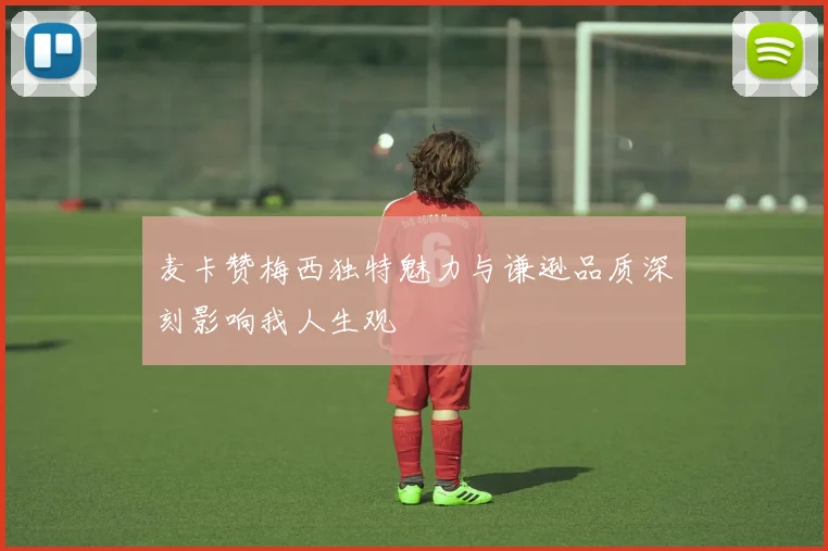 麦卡赞梅西独特魅力与谦逊品质深刻影响我人生观