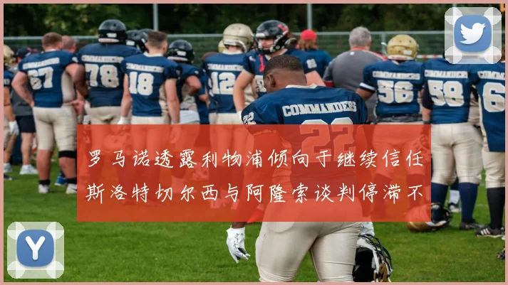 罗马诺透露利物浦倾向于继续信任斯洛特切尔西与阿隆索谈判停滞不前