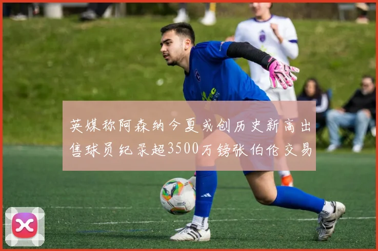 英媒称阿森纳今夏或创历史新高出售球员纪录超3500万镑张伯伦交易