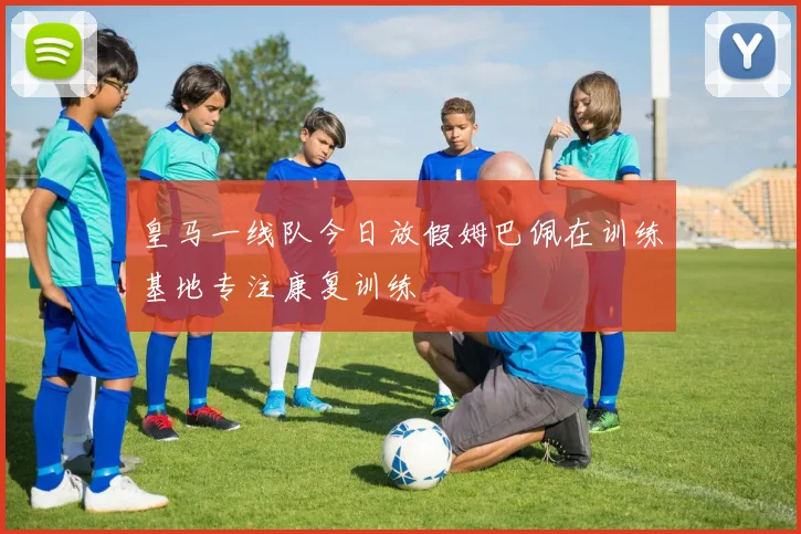 皇马一线队今日放假姆巴佩在训练基地专注康复训练