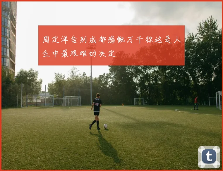周定洋告别成都感慨万千称这是人生中最艰难的决定