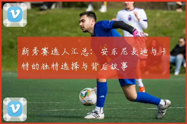 新秀赛选人汇总：安东尼麦迪与卡特的独特选择与背后故事