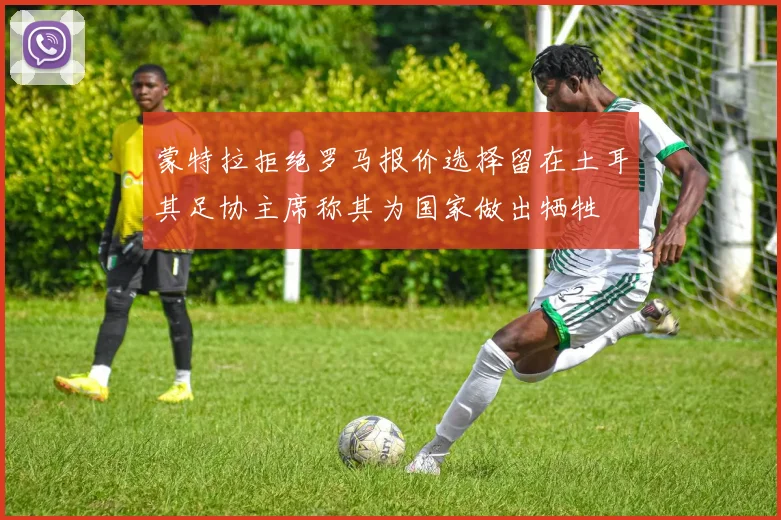 蒙特拉拒绝罗马报价选择留在土耳其足协主席称其为国家做出牺牲